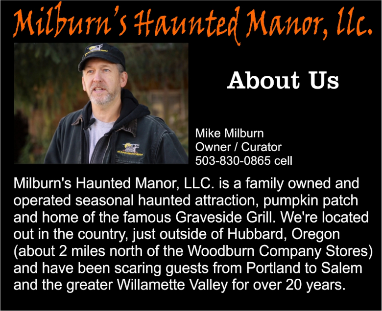 Milburn's Haunted Manor, LLC is a family owned and operated seasonal attraction, pumpkin patch and home of the famous Graveside Grill. We're located out in the country, just outside of Hubbard, Oregon (about 2 miles north of the Woodburn Company Stores) and have been scaring guests from Portland to Salem and the greater Willamette Valley for over 20 years.