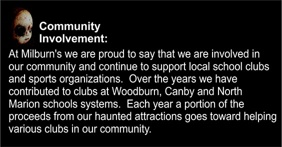 Community Involvement: At Milburn's we are proud to say that we are involved in our community and continue to support local school clubs and sports organizations. Over the years we have contributed to clubs at Woodburn, Canby and North Marion school systems. Each year, a portion of the proceeds from our haunted attractions go toward helping various clubs in our community.