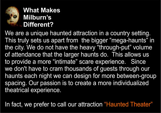 What Makes Milburn's Different: We are a unique haunted attraction in a country setting. This truly sets us apart from the bigger mega-haunts in the city. We do not have the heavy through-put volume of attendence that the larger haunts do. This allows us to provide a more intimate scare experience. Since we don't have to cram thousands of guests through our haunts each night we can design for more between-group spacing. Our passion is to create a more individualized theatrical experience. In fact, we prefer to call our attraction Haunted Theatre.