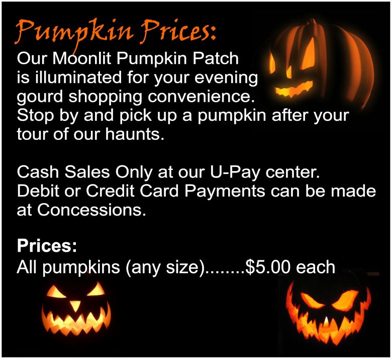 Pumpkin Prices: Our Moonlit Pumpkin Patch is illuminated for your evening gourd shopping convenience. Stop by and pick up a pumpkin after your tour of our haunts. Cash sales only at our U-Pay center. Debit or credit card payments can be made at Concessions. Prices: All pumpkins (any size): $5.00 each.