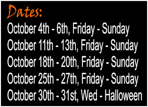 Operating dates: October 4th through 6th: Friday to Sunday. October 11th through 13th: Friday to Sunday. October 18th through 20th: Friday to Sunday. October 25th through 27th: Friday to Sunday. October 30th through 31st: Wednesday through Halloween.