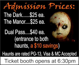 Admission prices: The Dark: $25 each, The Manor: $25 each. Dual Pass: $40 each; entrance to both haunts, a $10 savings. Haunts are rated PG-13, Visa and MasterCard Accepted. Ticket booth opens at 6:30 pm.