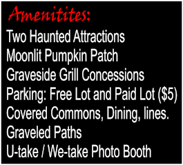 Amenitites: Two Haunted Attractions, Moonlit Punpkin Patch, Graveside Grill Concessions, Parking: Free Lot and Paid Lot ($5), Covered Commons, Dining, lines, Graveled Paths, U-take/We-take Photo booth.